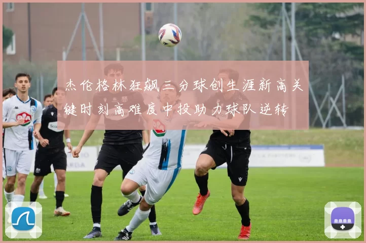 杰伦格林狂飙三分球创生涯新高关键时刻高难度中投助力球队逆转