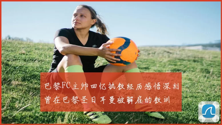 巴黎FC主帅回忆执教经历感悟深刻曾在巴黎圣日耳曼被解雇的教训