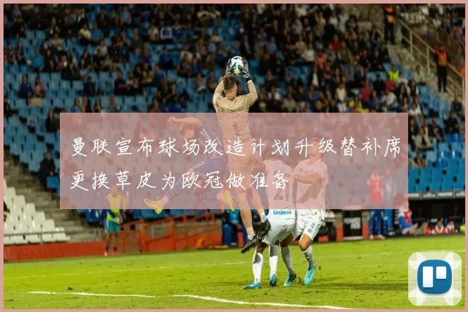 曼联宣布球场改造计划升级替补席更换草皮为欧冠做准备