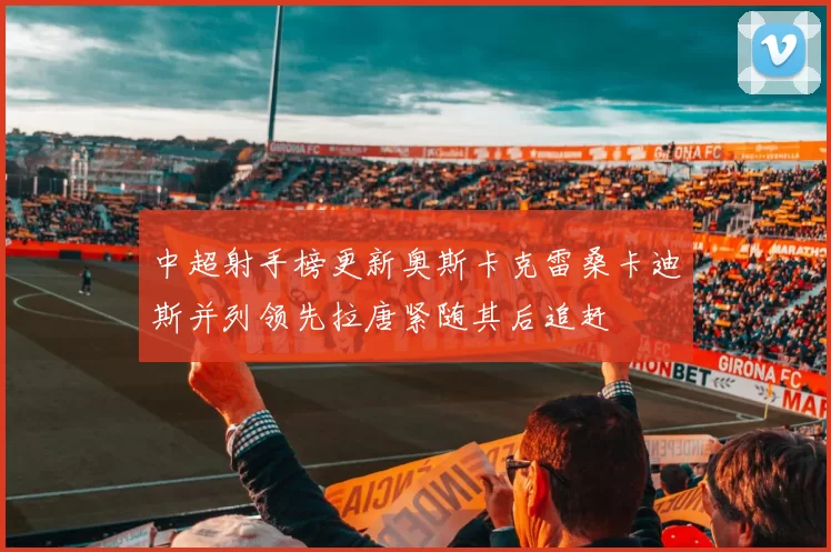 中超射手榜更新奥斯卡克雷桑卡迪斯并列领先拉唐紧随其后追赶