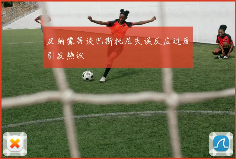 皮纳蒙蒂谈巴斯托尼失误反应过度引发热议
