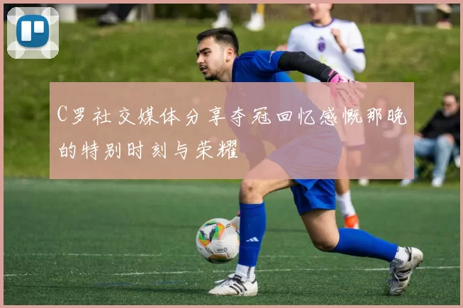 C罗社交媒体分享夺冠回忆感慨那晚的特别时刻与荣耀