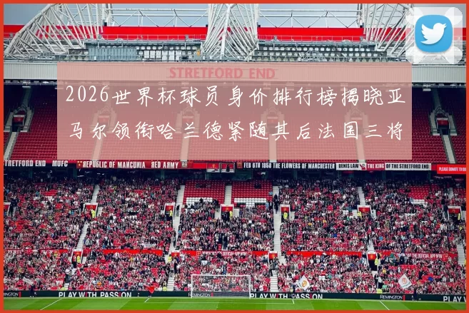 2026世界杯球员身价排行榜揭晓亚马尔领衔哈兰德紧随其后法国三将入围
