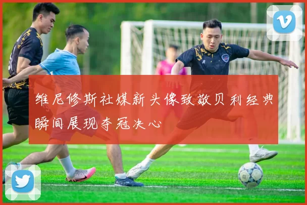 维尼修斯社媒新头像致敬贝利经典瞬间展现夺冠决心