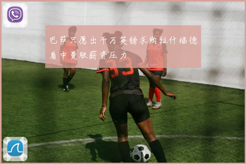 巴萨只愿出千万英镑求购拉什福德看中曼联薪资压力