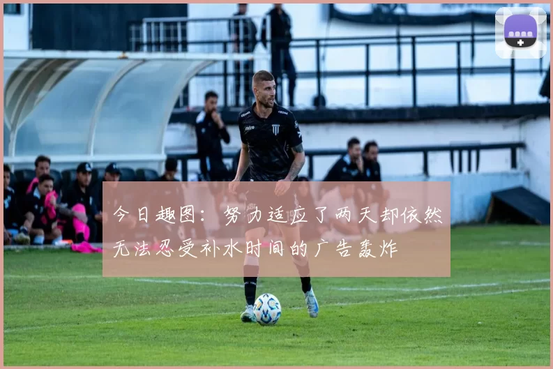 今日趣图：努力适应了两天却依然无法忍受补水时间的广告轰炸