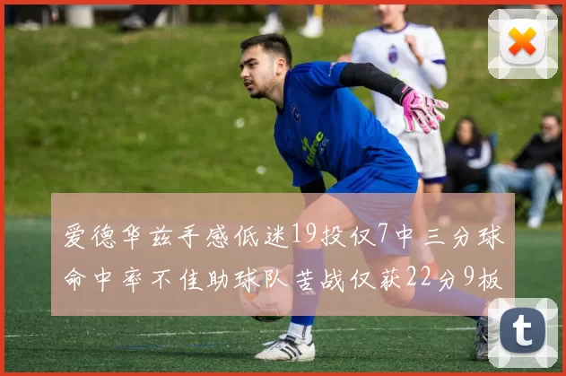 爱德华兹手感低迷19投仅7中三分球命中率不佳助球队苦战仅获22分9板7助3帽