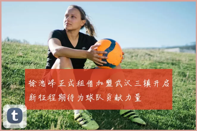 徐浩峰正式租借加盟武汉三镇开启新征程期待为球队贡献力量