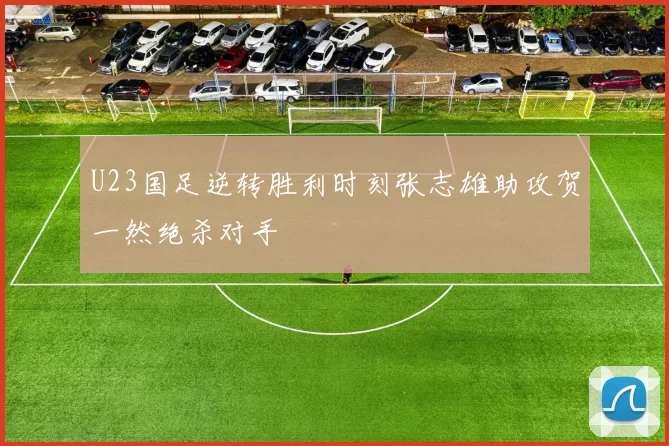 U23国足逆转胜利时刻张志雄助攻贺一然绝杀对手