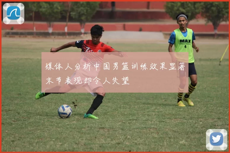 媒体人分析中国男篮训练效果显著末节表现却令人失望