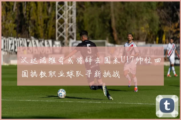 汉达诺维奇或将辞去国米U17帅位回国执教职业球队寻新挑战